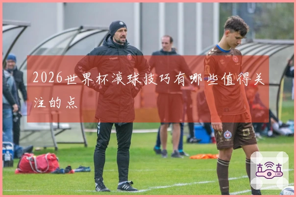 2026世界杯滚球技巧有哪些值得关注的点
