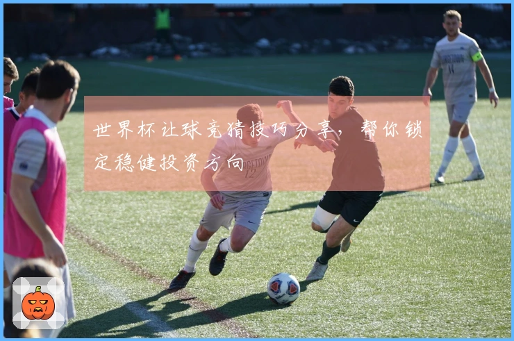 世界杯让球竞猜技巧分享，帮你锁定稳健投资方向