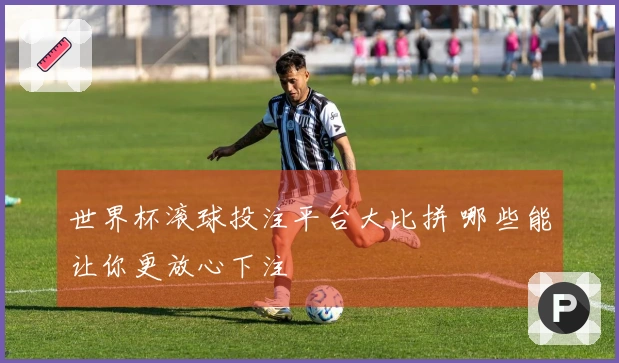 世界杯滚球投注平台大比拼 哪些能让你更放心下注